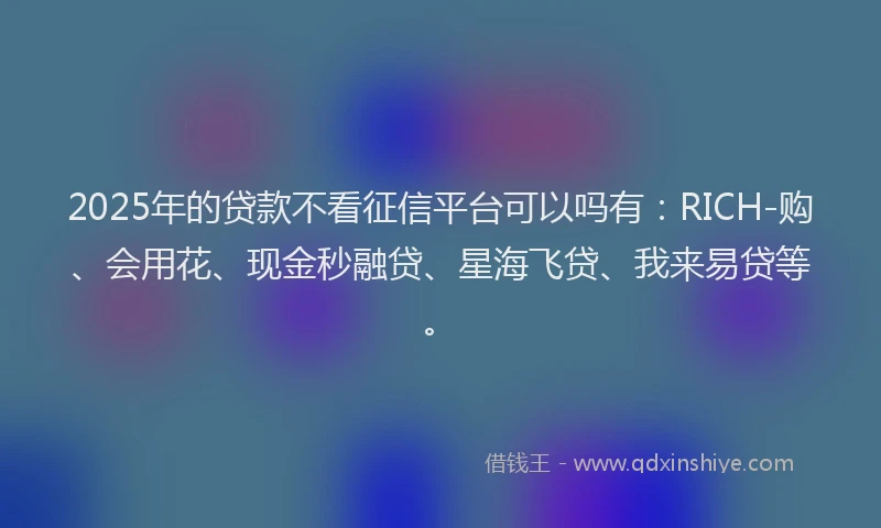 2025年的贷款不看征信平台可以吗有：RICH-购、会用花、现金秒融贷、星海飞贷、我来易贷等。