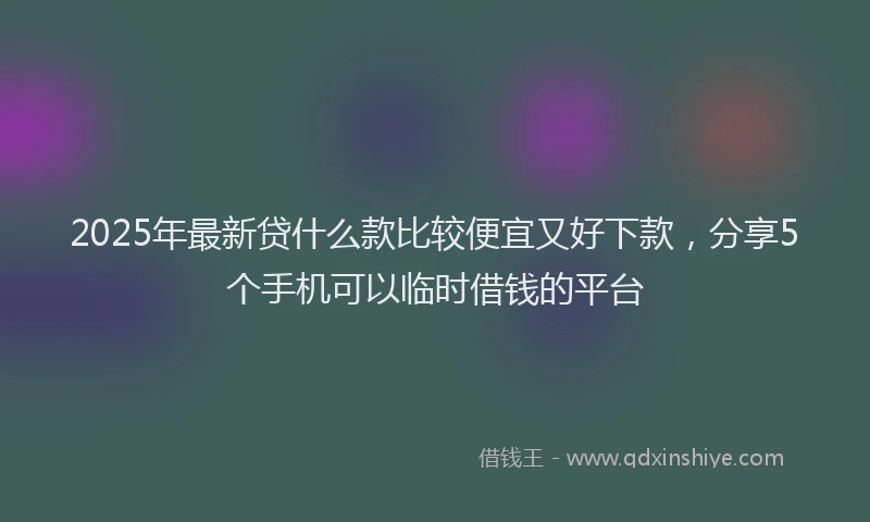 2025年最新贷什么款比较便宜又好下款，分享5个手机可以临时借钱的平台