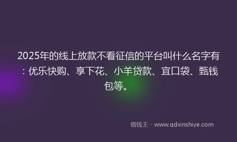 2025年的线上放款不看征信的平台叫什么名字有：优乐快购、享下花、小羊贷款、宜口袋、甄钱包等。
