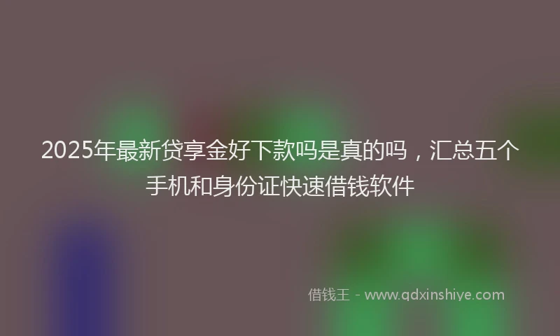 2025年最新贷享金好下款吗是真的吗，汇总五个手机和身份证快速借钱软件