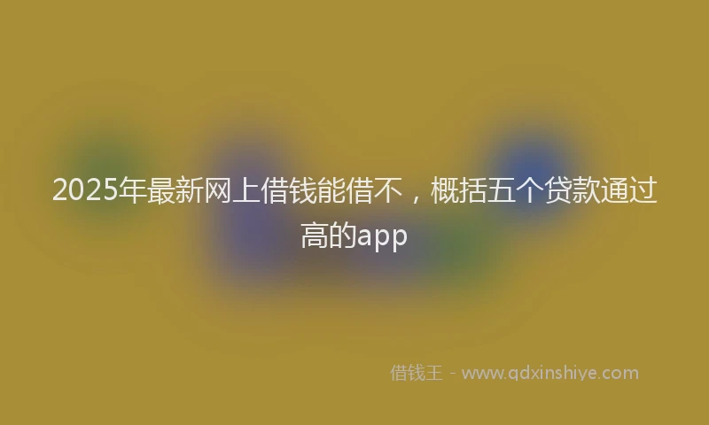2025年最新网上借钱能借不，概括五个贷款通过高的app