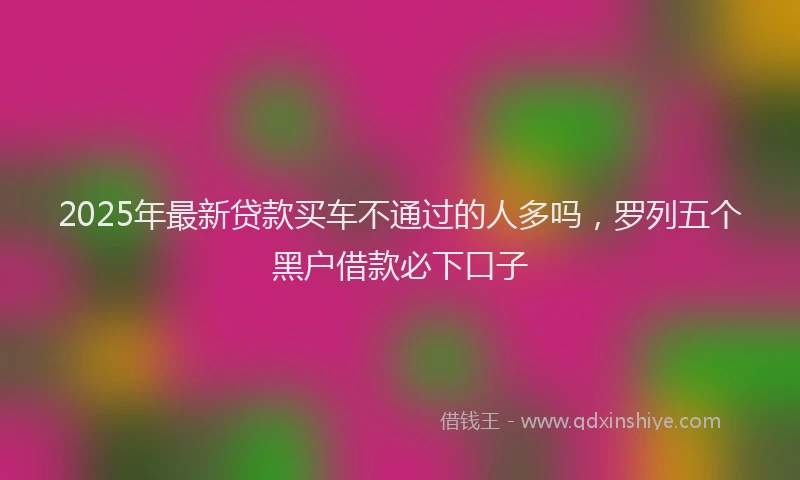 2025年最新贷款买车不通过的人多吗，罗列五个黑户借款必下口子