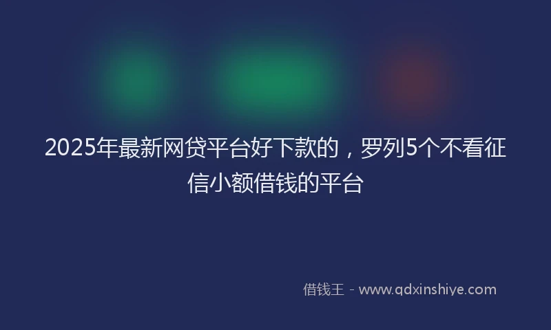 2025年最新网贷平台好下款的，罗列5个不看征信小额借钱的平台