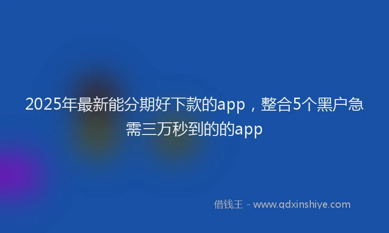 2025年最新能分期好下款的app，整合5个黑户急需三万秒到的的app