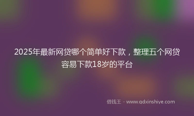 2025年最新网贷哪个简单好下款，整理五个网贷容易下款18岁的平台