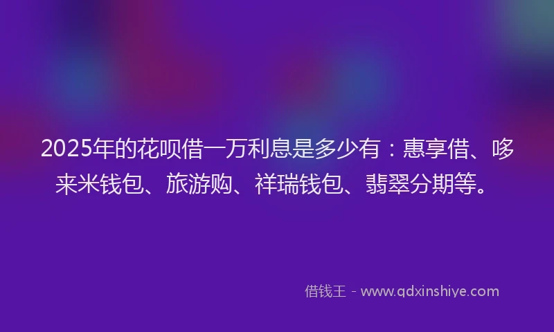 2025年的花呗借一万利息是多少有：惠享借、哆来米钱包、旅游购、祥瑞钱包、翡翠分期等。