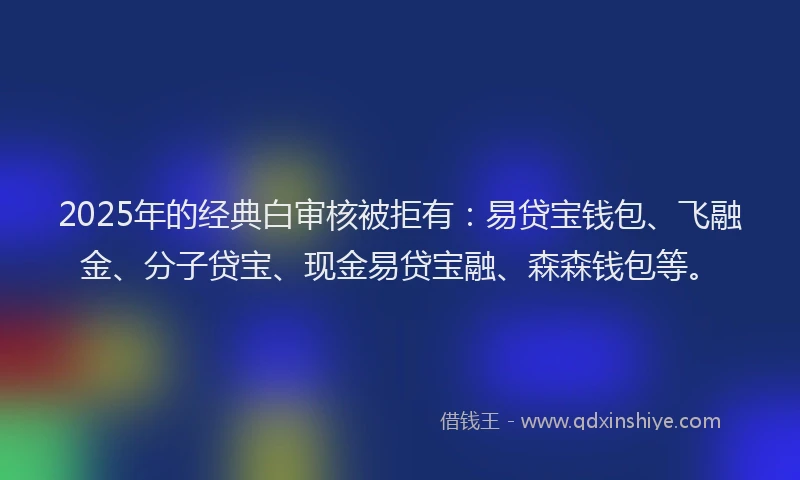 2025年的经典白审核被拒有：易贷宝钱包、飞融金、分子贷宝、现金易贷宝融、森森钱包等。