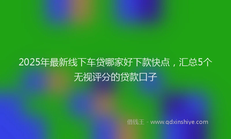 2025年最新线下车贷哪家好下款快点，汇总5个无视评分的贷款口子