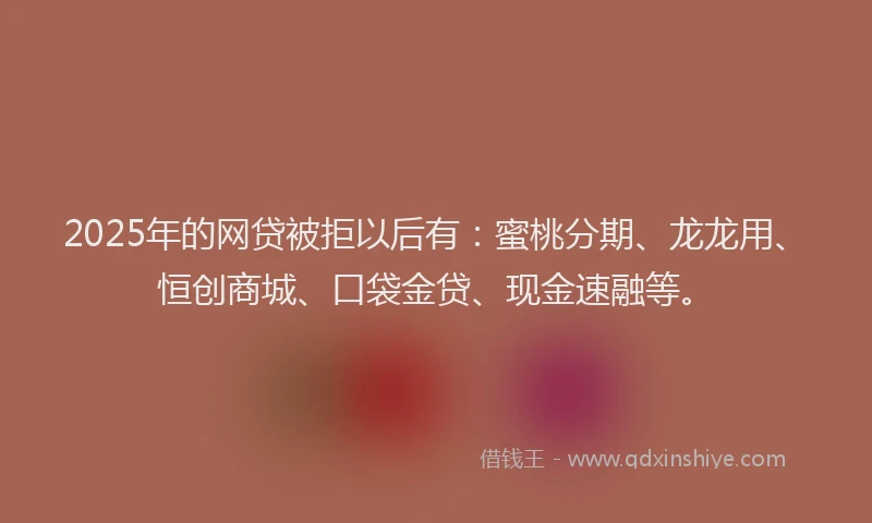 2025年的网贷被拒以后有：蜜桃分期、龙龙用、恒创商城、口袋金贷、现金速融等。