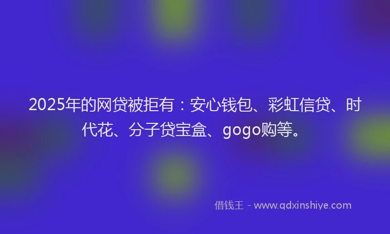 2025年的网贷被拒有：安心钱包、彩虹信贷、时代花、分子贷宝盒、gogo购等。