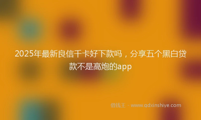 2025年最新良信千卡好下款吗，分享五个黑白贷款不是高炮的app