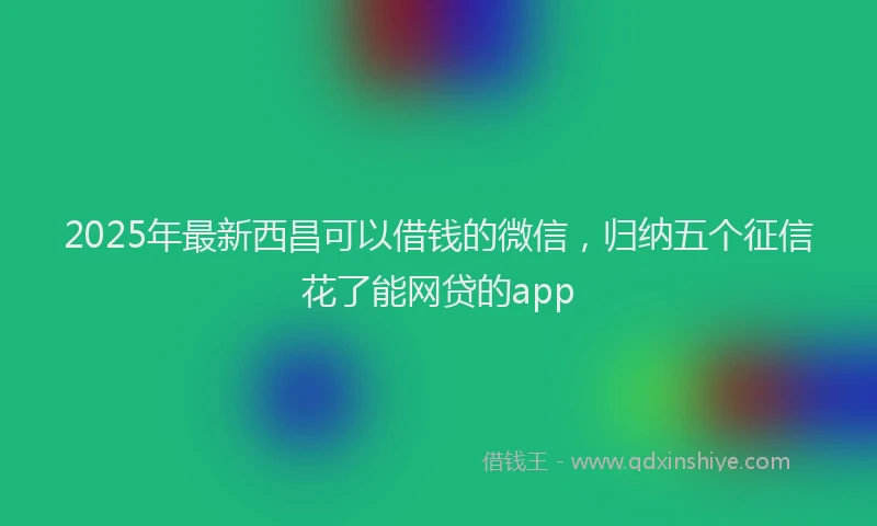 2025年最新西昌可以借钱的微信，归纳五个征信花了能网贷的app