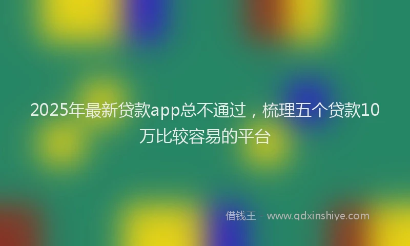 2025年最新贷款app总不通过，梳理五个贷款10万比较容易的平台