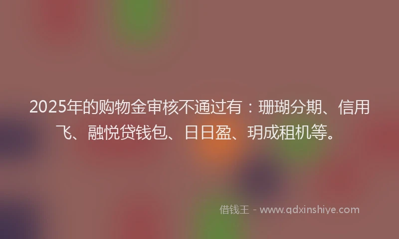 2025年的购物金审核不通过有：珊瑚分期、信用飞、融悦贷钱包、日日盈、玥成租机等。