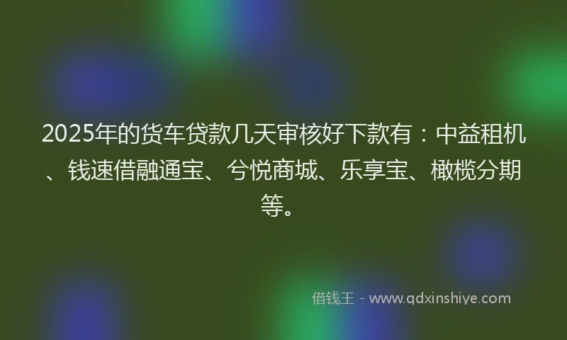 2025年的货车贷款几天审核好下款有：中益租机、钱速借融通宝、兮悦商城、乐享宝、橄榄分期等。
