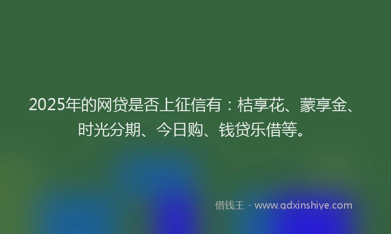 2025年的网贷是否上征信有：桔享花、蒙享金、时光分期、今日购、钱贷乐借等。