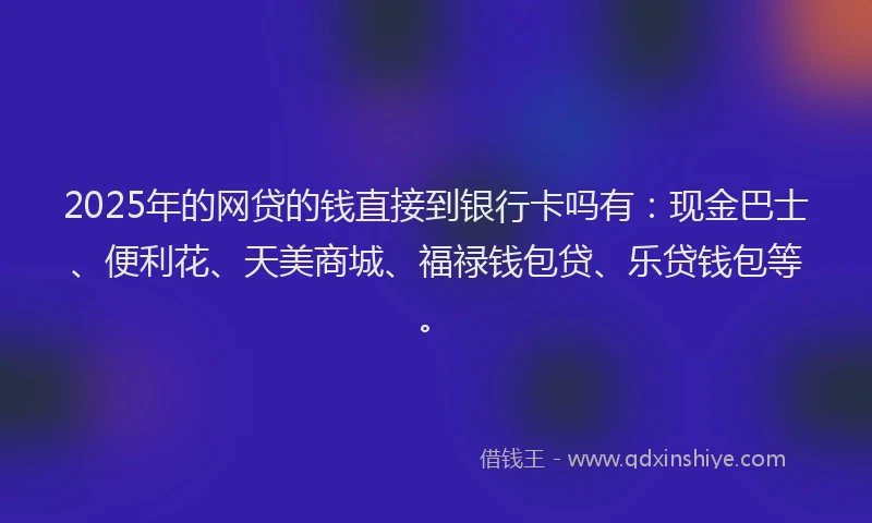 2025年的网贷的钱直接到银行卡吗有：现金巴士、便利花、天美商城、福禄钱包贷、乐贷钱包等。