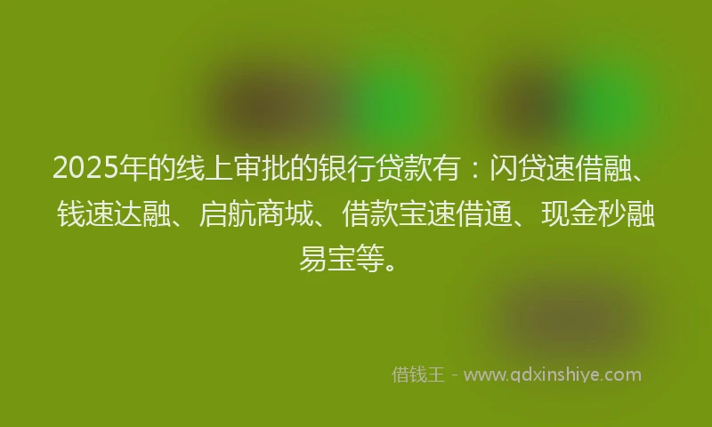2025年的线上审批的银行贷款有：闪贷速借融、钱速达融、启航商城、借款宝速借通、现金秒融易宝等。