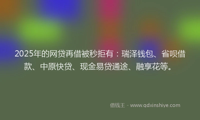 2025年的网贷再借被秒拒有：瑞泽钱包、省呗借款、中原快贷、现金易贷通途、融享花等。