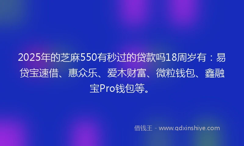 2025年的芝麻550有秒过的贷款吗18周岁有：易贷宝速借、惠众乐、爱木财富、微粒钱包、鑫融宝Pro钱包等。