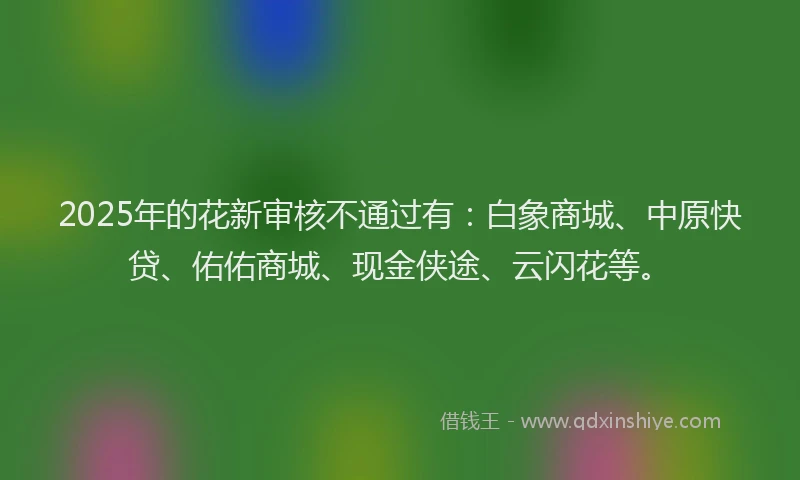 2025年的花新审核不通过有：白象商城、中原快贷、佑佑商城、现金侠途、云闪花等。