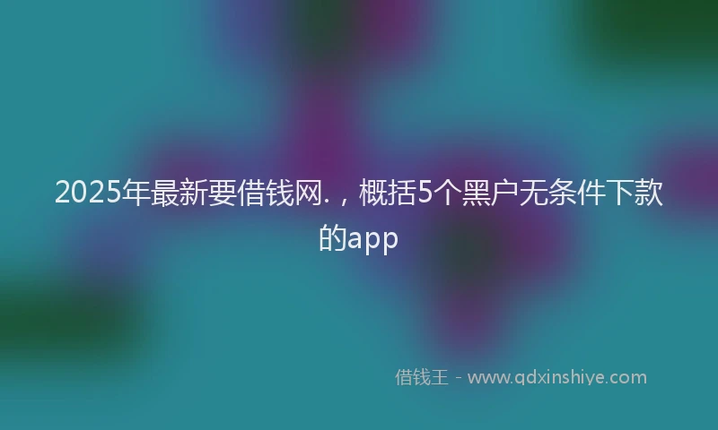 2025年最新要借钱网.，概括5个黑户无条件下款的app