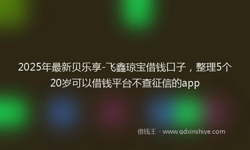 2025年最新贝乐享-飞鑫琼宝借钱口子，整理5个20岁可以借钱平台不查征信的app
