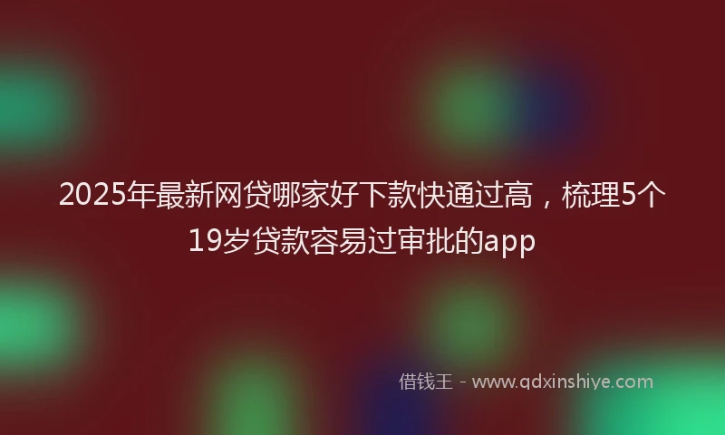 2025年最新网贷哪家好下款快通过高，梳理5个19岁贷款容易过审批的app