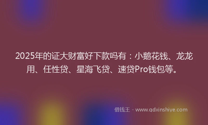 2025年的证大财富好下款吗有：小鹅花钱、龙龙用、任性贷、星海飞贷、速贷Pro钱包等。