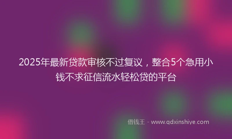 2025年最新贷款审核不过复议，整合5个急用小钱不求征信流水轻松贷的平台