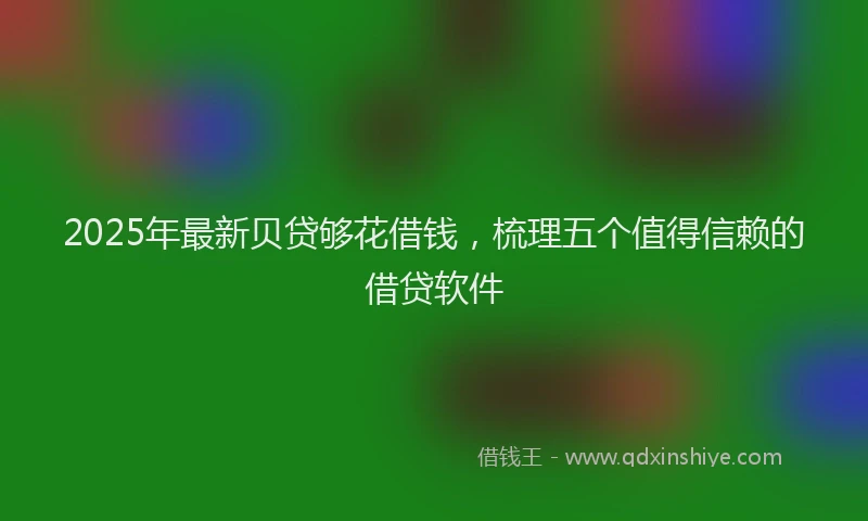 2025年最新贝贷够花借钱，梳理五个值得信赖的借贷软件