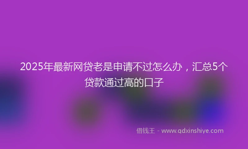 2025年最新网贷老是申请不过怎么办，汇总5个贷款通过高的口子