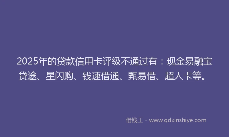 2025年的贷款信用卡评级不通过有：现金易融宝贷途、星闪购、钱速借通、甄易借、超人卡等。