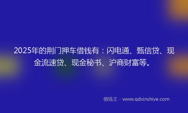 2025年的荆门押车借钱有：闪电通、甄信贷、现金流速贷、现金秘书、沪商财富等。