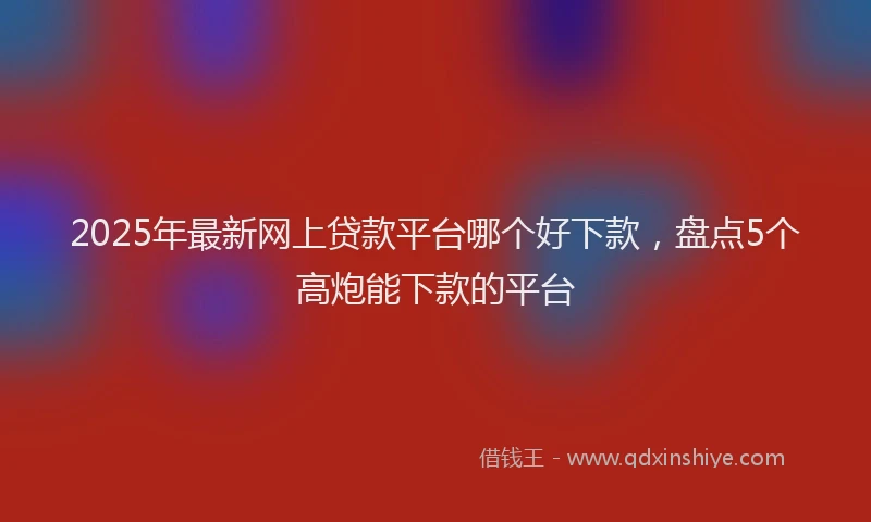 2025年最新网上贷款平台哪个好下款，盘点5个高炮能下款的平台