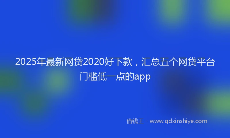 2025年最新网贷2020好下款，汇总五个网贷平台门槛低一点的app