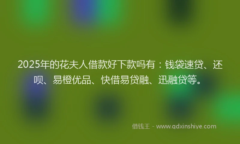 2025年的花夫人借款好下款吗有：钱袋速贷、还呗、易橙优品、快借易贷融、迅融贷等。