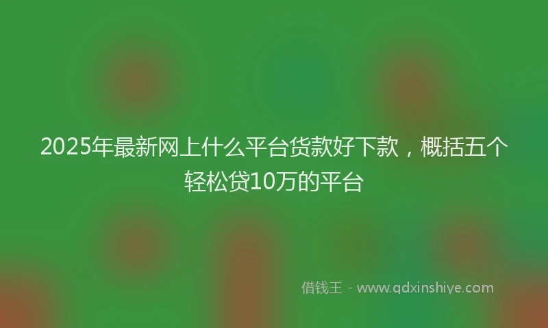 2025年最新网上什么平台货款好下款，概括五个轻松贷10万的平台