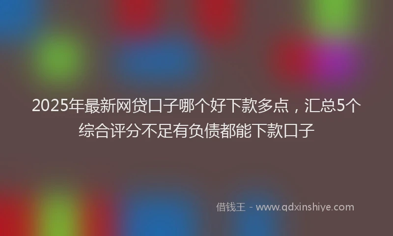 2025年最新网贷口子哪个好下款多点，汇总5个综合评分不足有负债都能下款口子