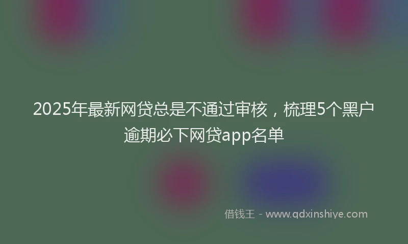 2025年最新网贷总是不通过审核，梳理5个黑户逾期必下网贷app名单