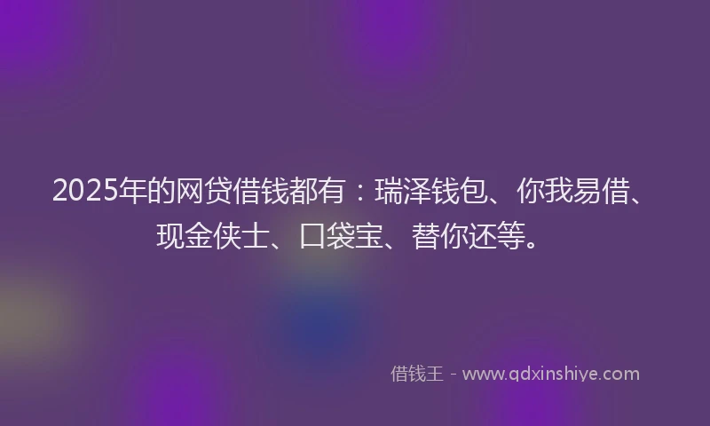 2025年的网贷借钱都有：瑞泽钱包、你我易借、现金侠士、口袋宝、替你还等。