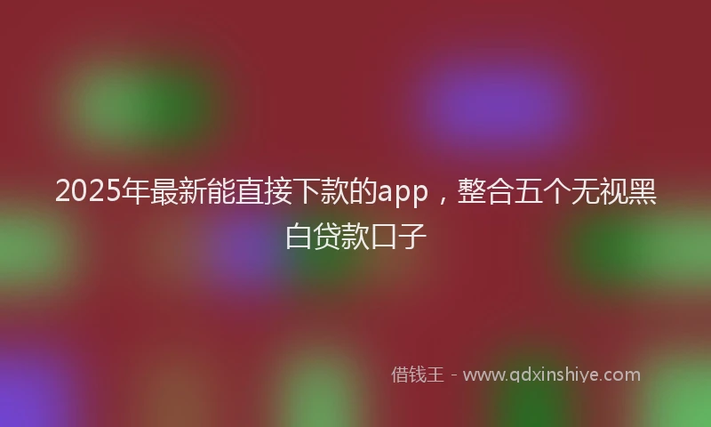 2025年最新能直接下款的app，整合五个无视黑白贷款口子