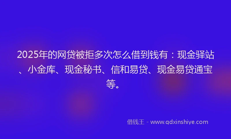 2025年的网贷被拒多次怎么借到钱有：现金驿站、小金库、现金秘书、信和易贷、现金易贷通宝等。