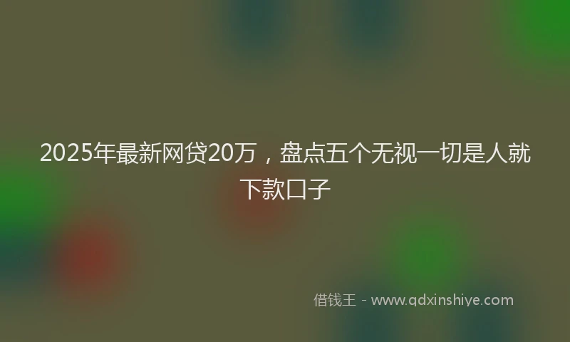 2025年最新网贷20万，盘点五个无视一切是人就下款口子