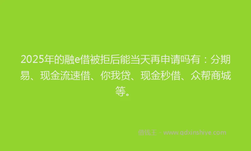2025年的融e借被拒后能当天再申请吗有：分期易、现金流速借、你我贷、现金秒借、众帮商城等。