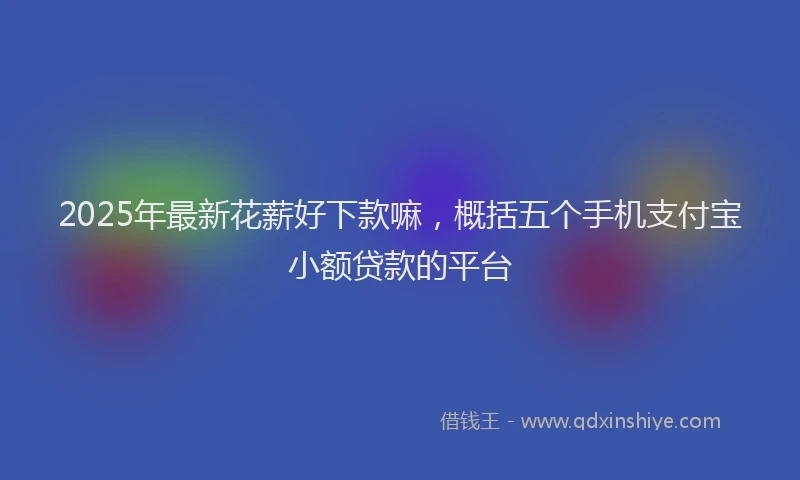 2025年最新花薪好下款嘛，概括五个手机支付宝小额贷款的平台