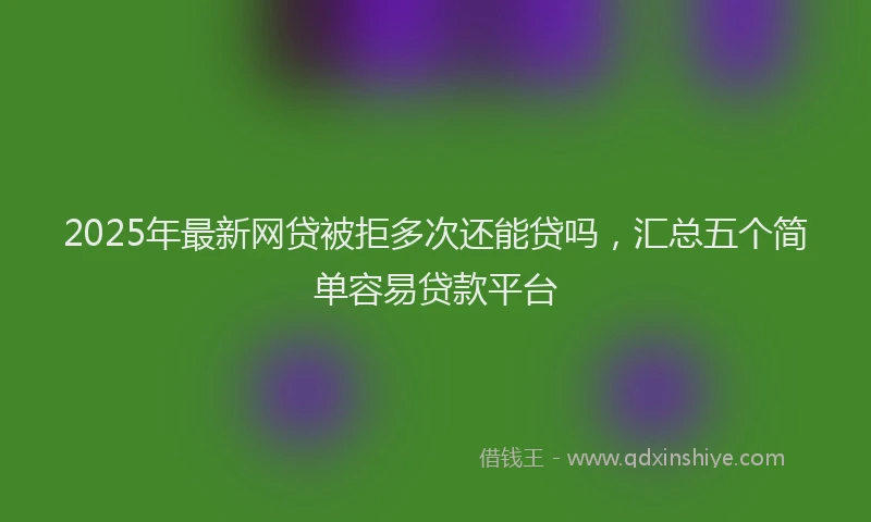 2025年最新网贷被拒多次还能贷吗，汇总五个简单容易贷款平台