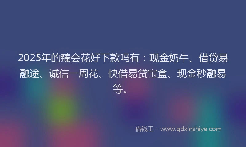 2025年的臻会花好下款吗有：现金奶牛、借贷易融途、诚信一周花、快借易贷宝盒、现金秒融易等。