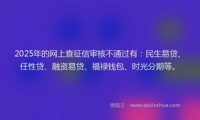 2025年的网上查征信审核不通过有：民生易贷、任性贷、融资易贷、福禄钱包、时光分期等。