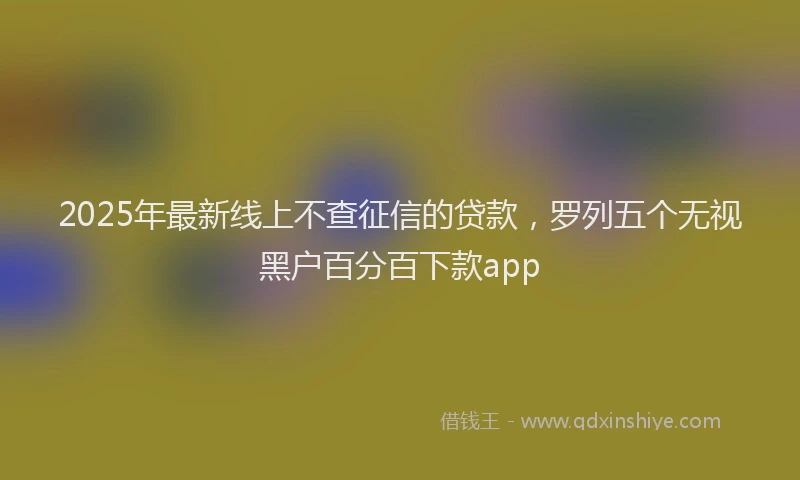 2025年最新线上不查征信的贷款，罗列五个无视黑户百分百下款app